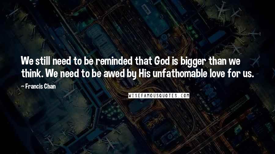 Francis Chan Quotes: We still need to be reminded that God is bigger than we think. We need to be awed by His unfathomable love for us.