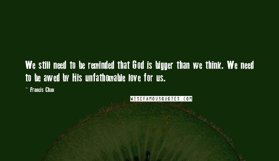 Francis Chan Quotes: We still need to be reminded that God is bigger than we think. We need to be awed by His unfathomable love for us.