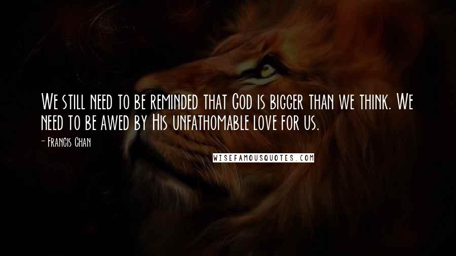Francis Chan Quotes: We still need to be reminded that God is bigger than we think. We need to be awed by His unfathomable love for us.