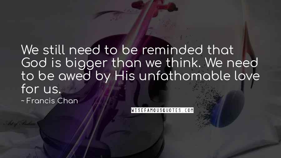 Francis Chan Quotes: We still need to be reminded that God is bigger than we think. We need to be awed by His unfathomable love for us.