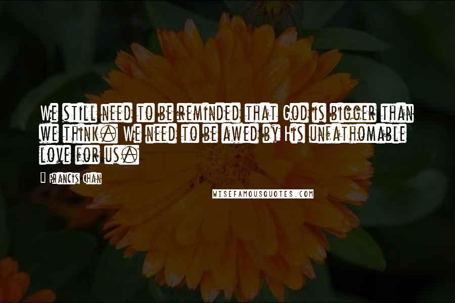 Francis Chan Quotes: We still need to be reminded that God is bigger than we think. We need to be awed by His unfathomable love for us.