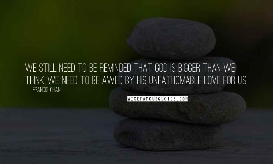 Francis Chan Quotes: We still need to be reminded that God is bigger than we think. We need to be awed by His unfathomable love for us.