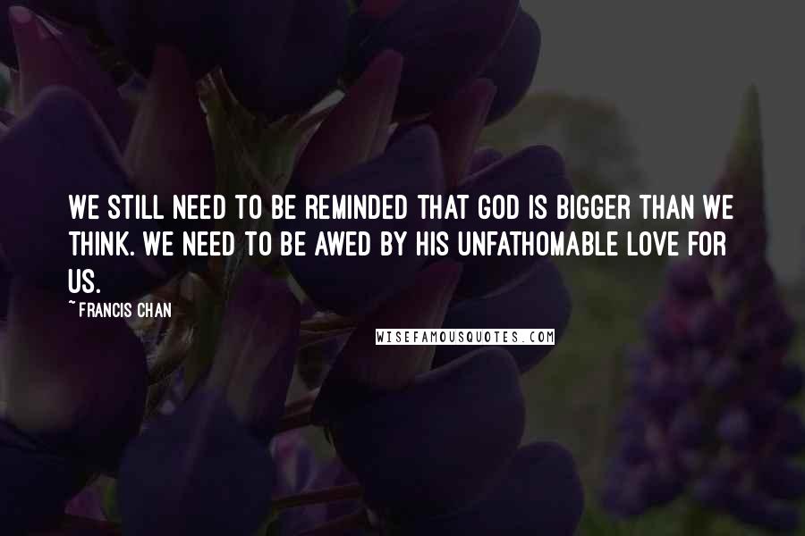 Francis Chan Quotes: We still need to be reminded that God is bigger than we think. We need to be awed by His unfathomable love for us.