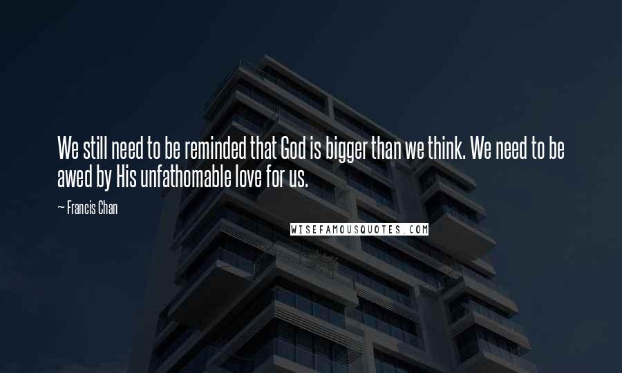 Francis Chan Quotes: We still need to be reminded that God is bigger than we think. We need to be awed by His unfathomable love for us.