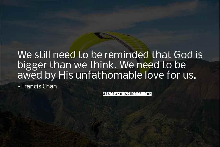 Francis Chan Quotes: We still need to be reminded that God is bigger than we think. We need to be awed by His unfathomable love for us.