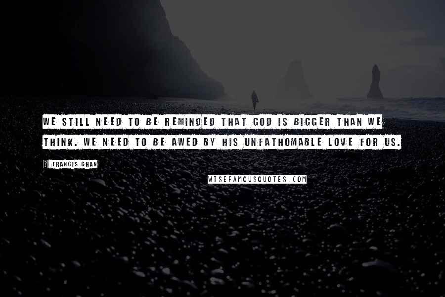 Francis Chan Quotes: We still need to be reminded that God is bigger than we think. We need to be awed by His unfathomable love for us.