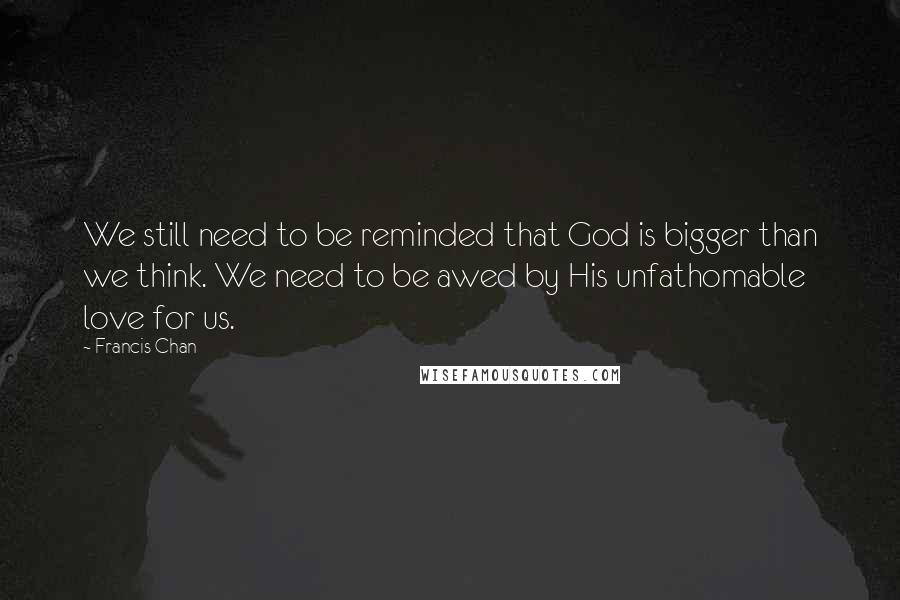 Francis Chan Quotes: We still need to be reminded that God is bigger than we think. We need to be awed by His unfathomable love for us.