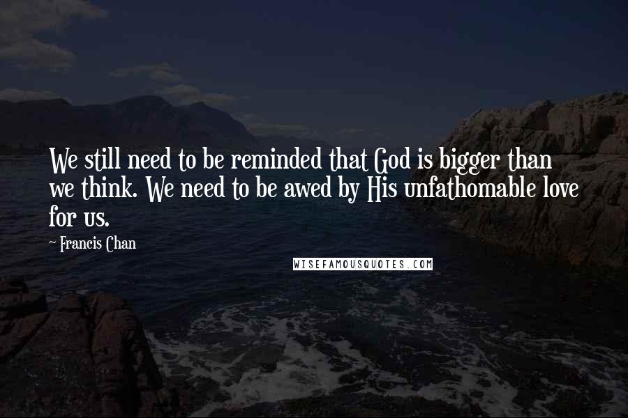 Francis Chan Quotes: We still need to be reminded that God is bigger than we think. We need to be awed by His unfathomable love for us.