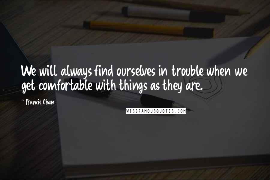 Francis Chan Quotes: We will always find ourselves in trouble when we get comfortable with things as they are.
