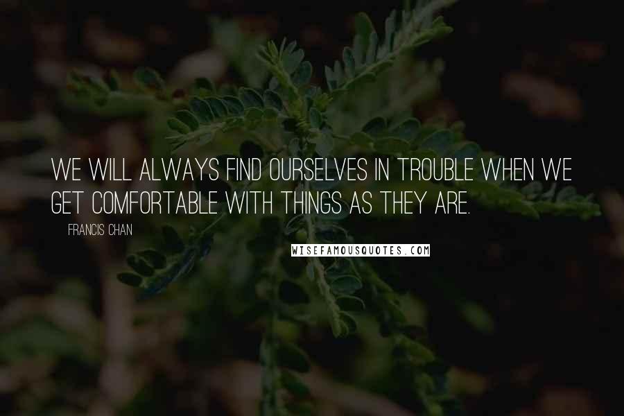 Francis Chan Quotes: We will always find ourselves in trouble when we get comfortable with things as they are.