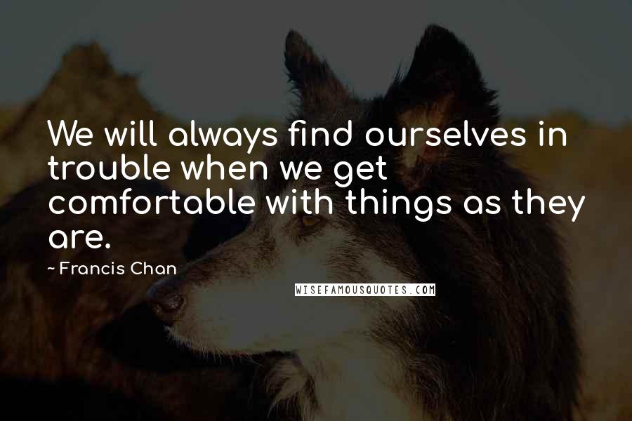 Francis Chan Quotes: We will always find ourselves in trouble when we get comfortable with things as they are.