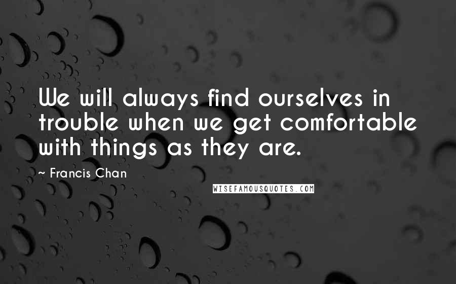 Francis Chan Quotes: We will always find ourselves in trouble when we get comfortable with things as they are.