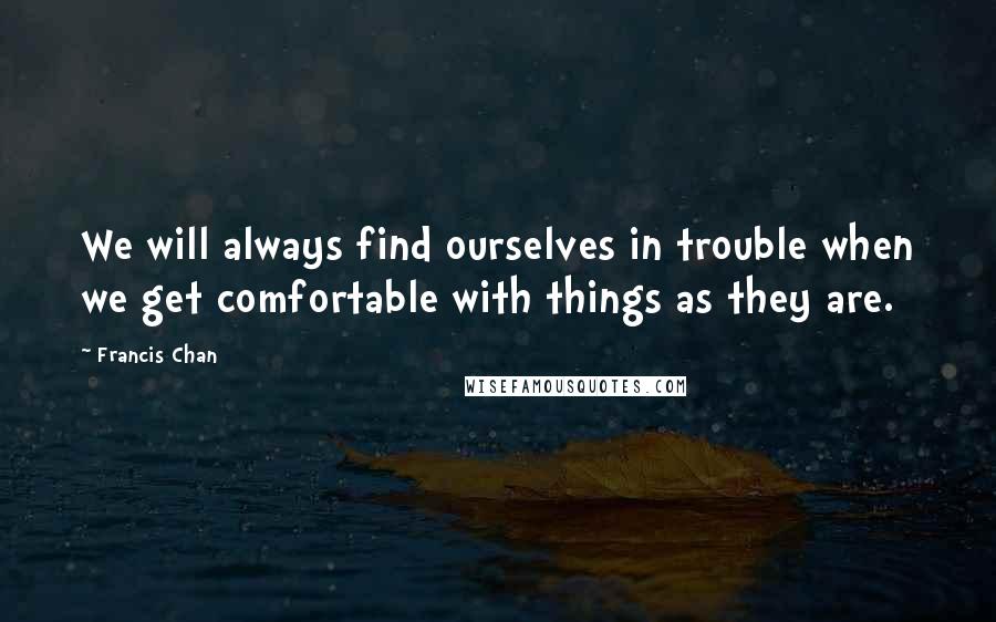 Francis Chan Quotes: We will always find ourselves in trouble when we get comfortable with things as they are.