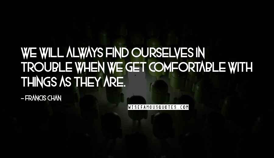 Francis Chan Quotes: We will always find ourselves in trouble when we get comfortable with things as they are.