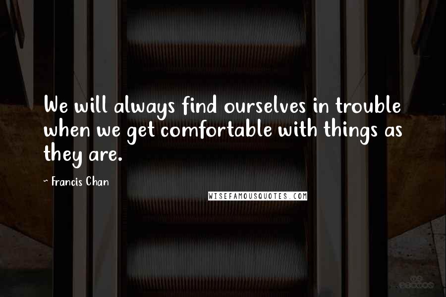 Francis Chan Quotes: We will always find ourselves in trouble when we get comfortable with things as they are.