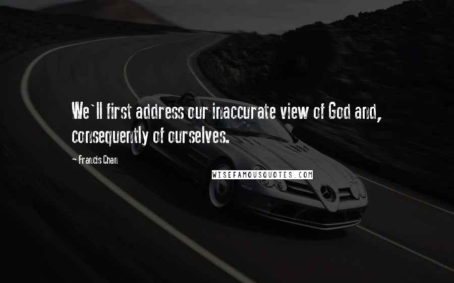 Francis Chan Quotes: We'll first address our inaccurate view of God and, consequently of ourselves.