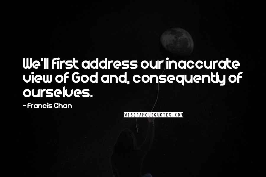 Francis Chan Quotes: We'll first address our inaccurate view of God and, consequently of ourselves.