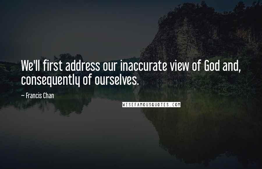 Francis Chan Quotes: We'll first address our inaccurate view of God and, consequently of ourselves.