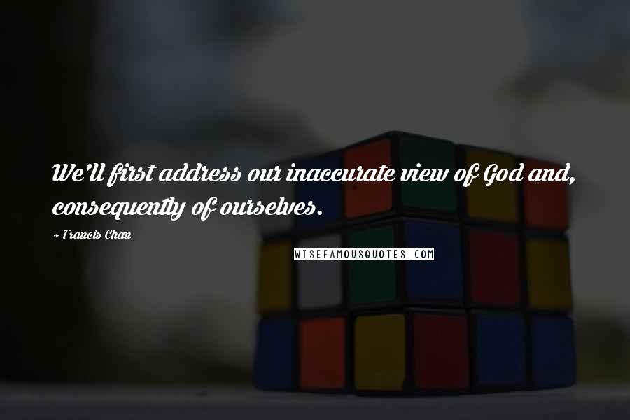 Francis Chan Quotes: We'll first address our inaccurate view of God and, consequently of ourselves.