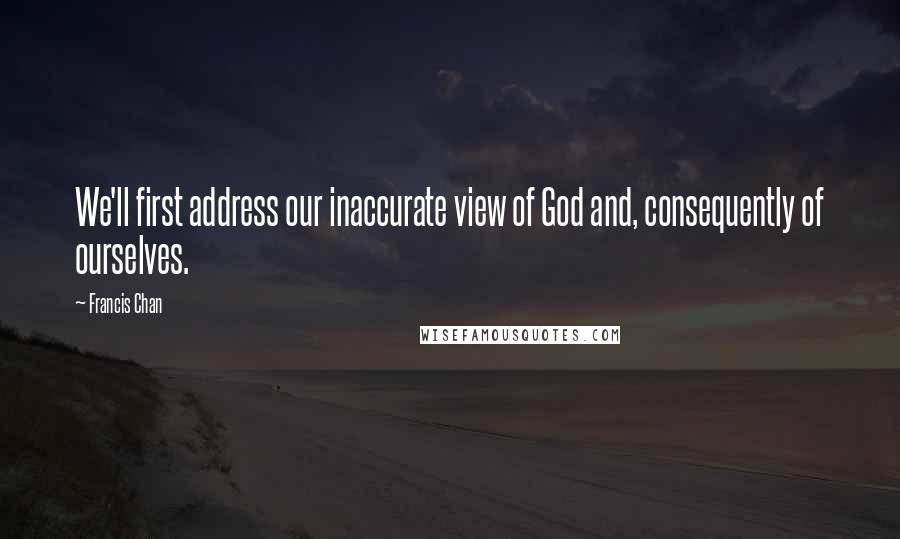 Francis Chan Quotes: We'll first address our inaccurate view of God and, consequently of ourselves.