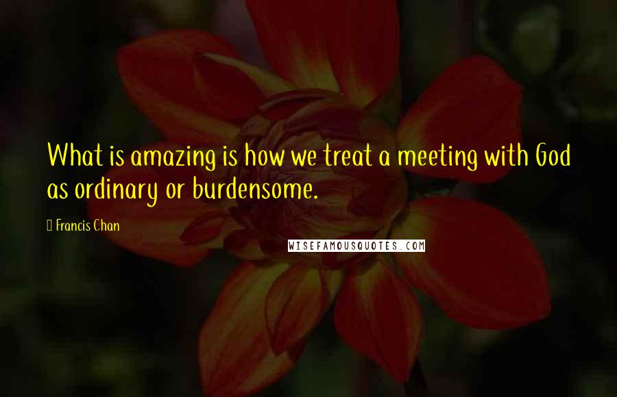 Francis Chan Quotes: What is amazing is how we treat a meeting with God as ordinary or burdensome.