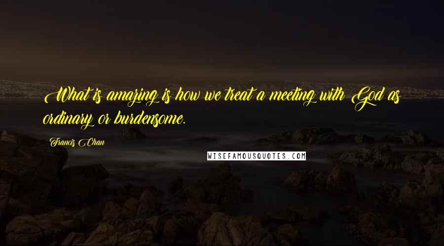 Francis Chan Quotes: What is amazing is how we treat a meeting with God as ordinary or burdensome.