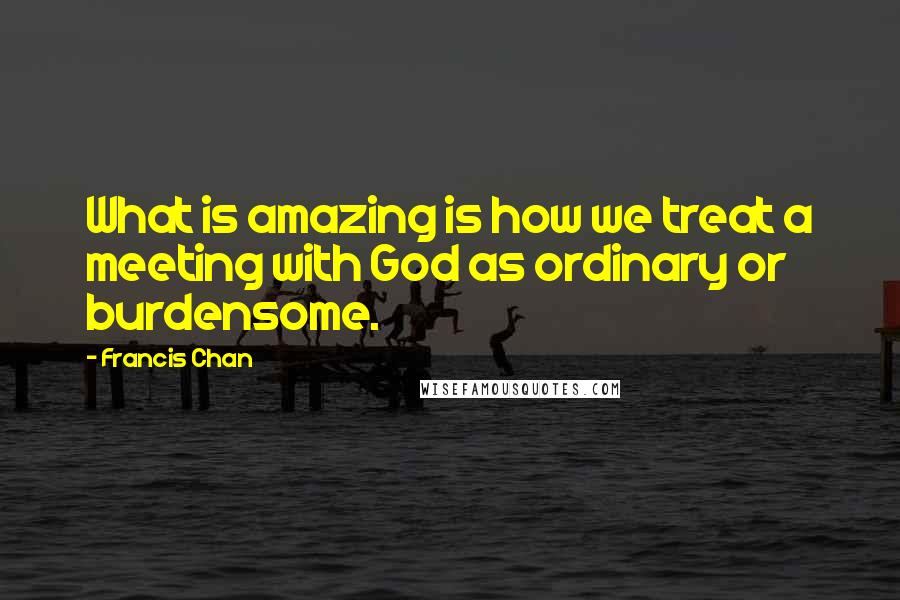 Francis Chan Quotes: What is amazing is how we treat a meeting with God as ordinary or burdensome.