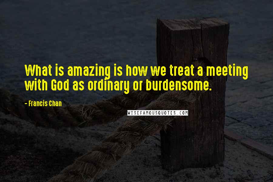 Francis Chan Quotes: What is amazing is how we treat a meeting with God as ordinary or burdensome.