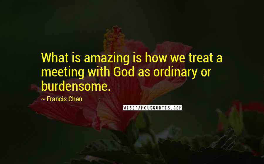 Francis Chan Quotes: What is amazing is how we treat a meeting with God as ordinary or burdensome.