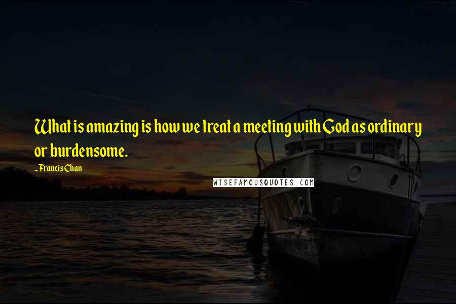 Francis Chan Quotes: What is amazing is how we treat a meeting with God as ordinary or burdensome.