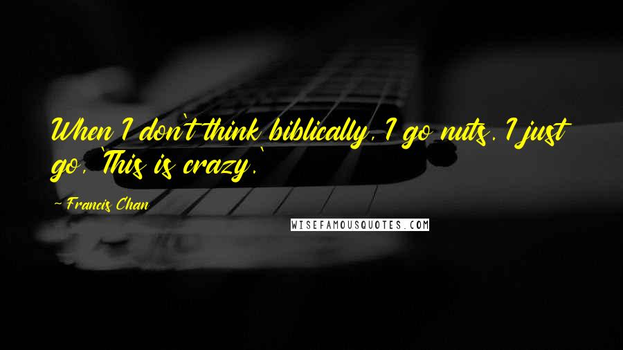 Francis Chan Quotes: When I don't think biblically, I go nuts. I just go, 'This is crazy.'