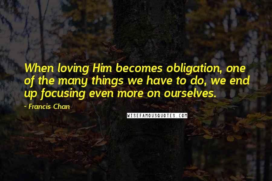 Francis Chan Quotes: When loving Him becomes obligation, one of the many things we have to do, we end up focusing even more on ourselves.