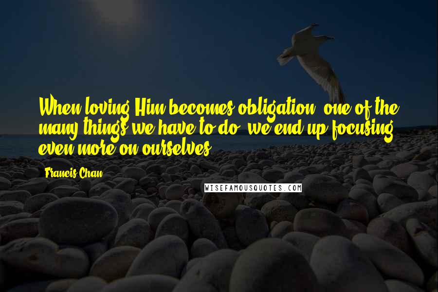 Francis Chan Quotes: When loving Him becomes obligation, one of the many things we have to do, we end up focusing even more on ourselves.