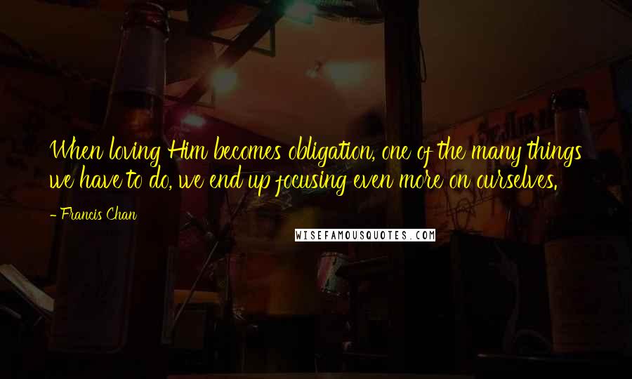 Francis Chan Quotes: When loving Him becomes obligation, one of the many things we have to do, we end up focusing even more on ourselves.