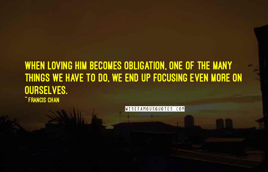 Francis Chan Quotes: When loving Him becomes obligation, one of the many things we have to do, we end up focusing even more on ourselves.