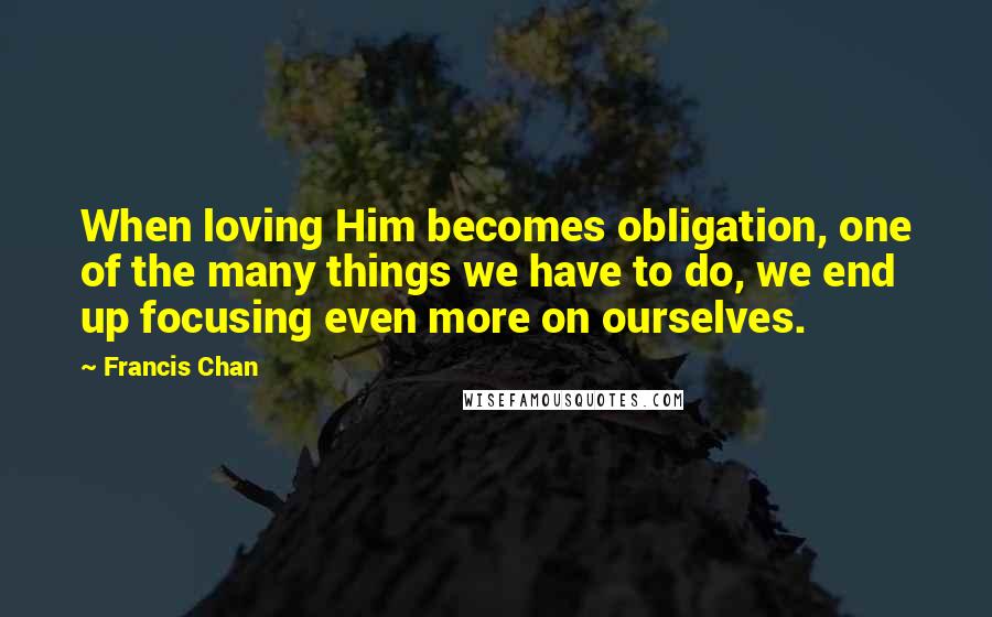 Francis Chan Quotes: When loving Him becomes obligation, one of the many things we have to do, we end up focusing even more on ourselves.