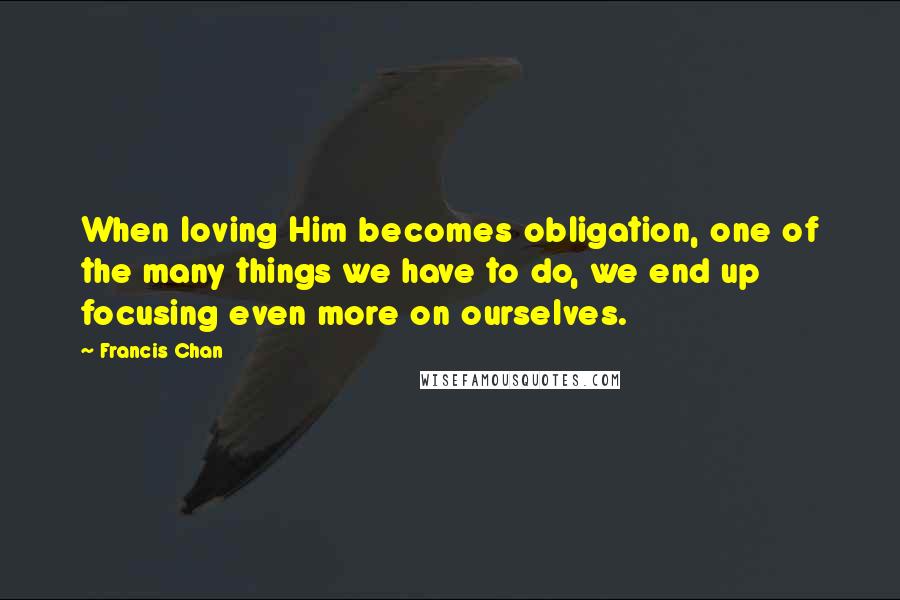 Francis Chan Quotes: When loving Him becomes obligation, one of the many things we have to do, we end up focusing even more on ourselves.