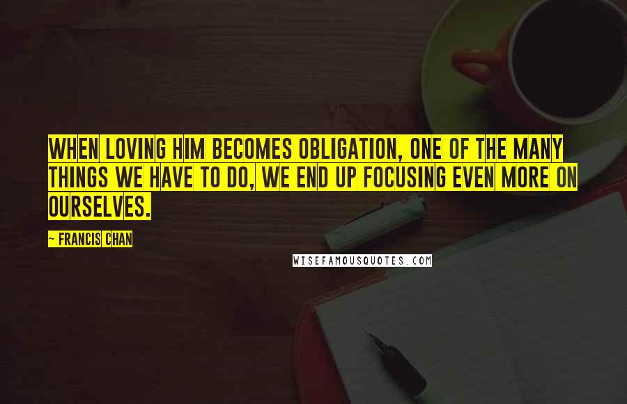Francis Chan Quotes: When loving Him becomes obligation, one of the many things we have to do, we end up focusing even more on ourselves.