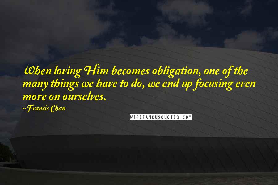 Francis Chan Quotes: When loving Him becomes obligation, one of the many things we have to do, we end up focusing even more on ourselves.
