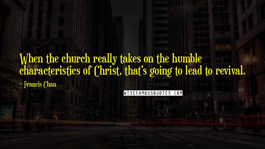 Francis Chan Quotes: When the church really takes on the humble characteristics of Christ, that's going to lead to revival.