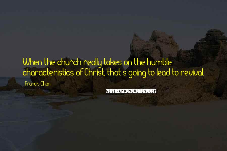 Francis Chan Quotes: When the church really takes on the humble characteristics of Christ, that's going to lead to revival.