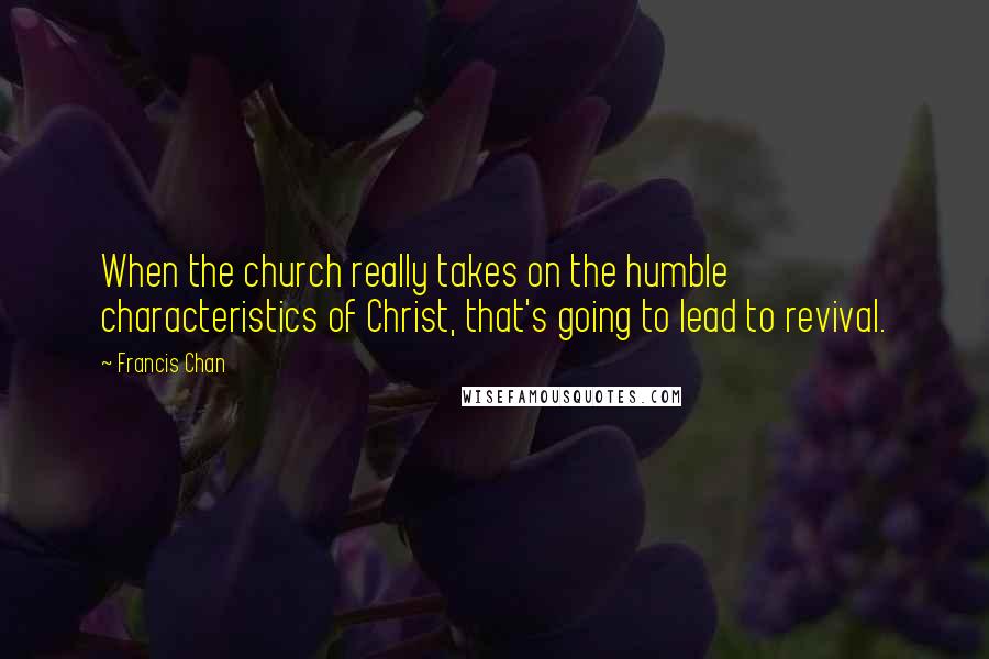 Francis Chan Quotes: When the church really takes on the humble characteristics of Christ, that's going to lead to revival.