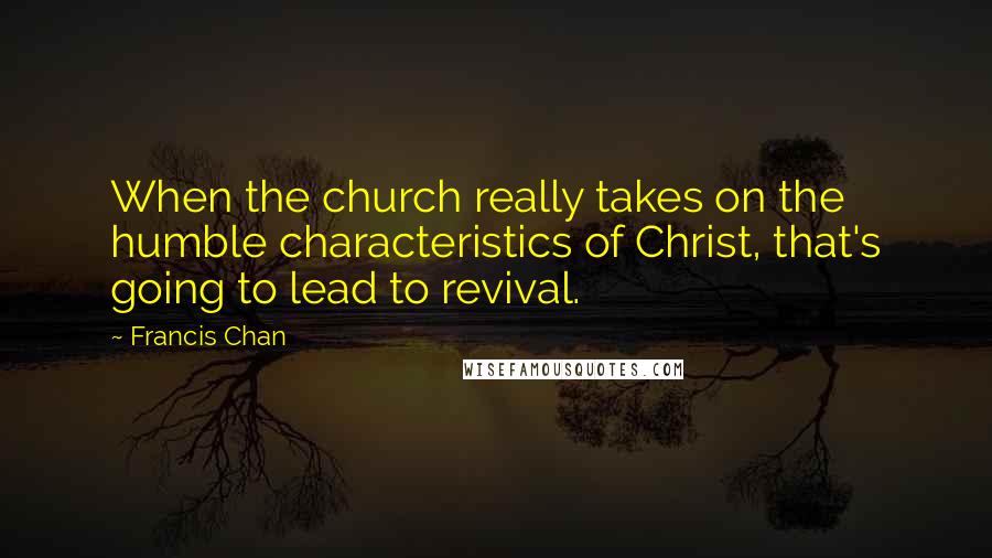 Francis Chan Quotes: When the church really takes on the humble characteristics of Christ, that's going to lead to revival.