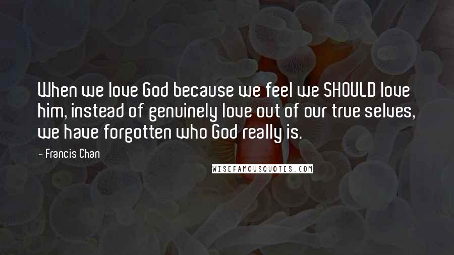 Francis Chan Quotes: When we love God because we feel we SHOULD love him, instead of genuinely love out of our true selves, we have forgotten who God really is.