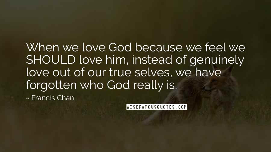 Francis Chan Quotes: When we love God because we feel we SHOULD love him, instead of genuinely love out of our true selves, we have forgotten who God really is.