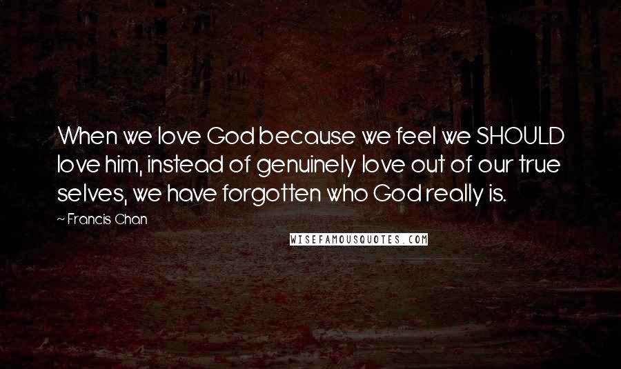 Francis Chan Quotes: When we love God because we feel we SHOULD love him, instead of genuinely love out of our true selves, we have forgotten who God really is.