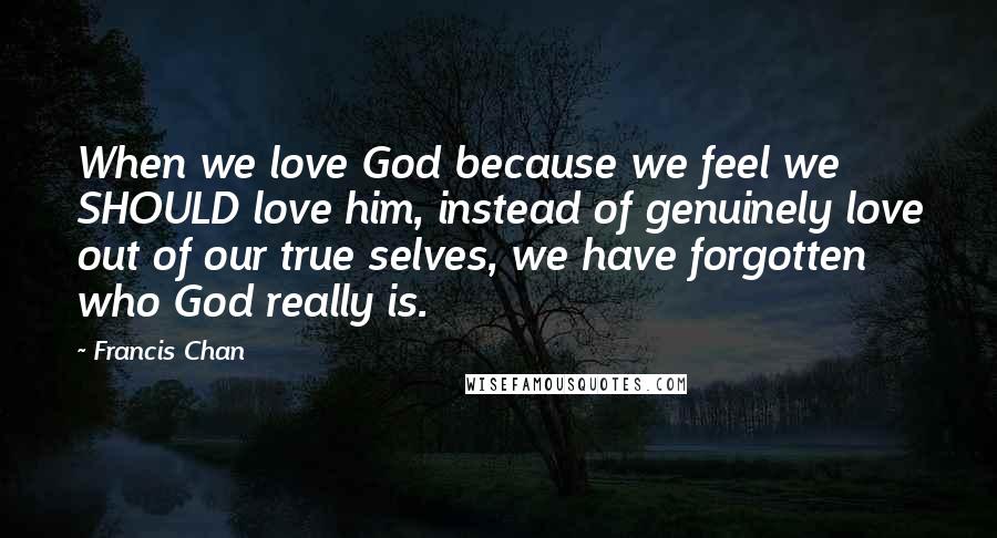 Francis Chan Quotes: When we love God because we feel we SHOULD love him, instead of genuinely love out of our true selves, we have forgotten who God really is.