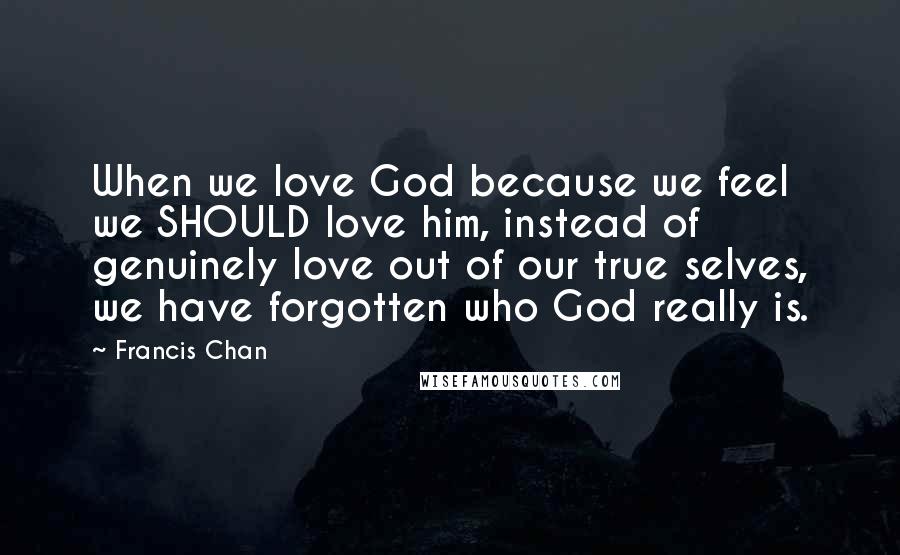 Francis Chan Quotes: When we love God because we feel we SHOULD love him, instead of genuinely love out of our true selves, we have forgotten who God really is.