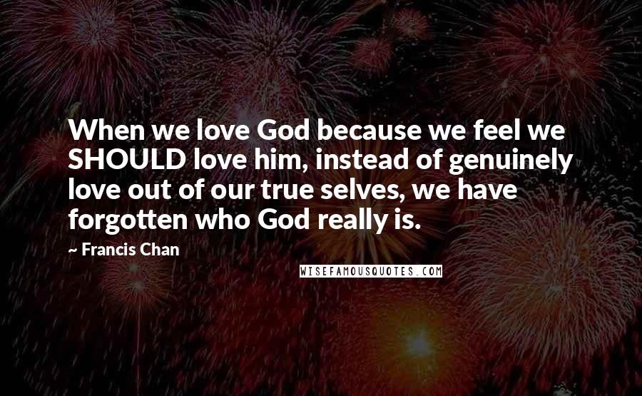 Francis Chan Quotes: When we love God because we feel we SHOULD love him, instead of genuinely love out of our true selves, we have forgotten who God really is.