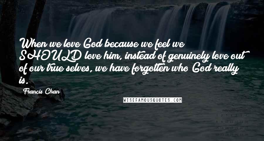 Francis Chan Quotes: When we love God because we feel we SHOULD love him, instead of genuinely love out of our true selves, we have forgotten who God really is.